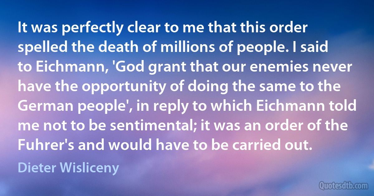 It was perfectly clear to me that this order spelled the death of millions of people. I said to Eichmann, 'God grant that our enemies never have the opportunity of doing the same to the German people', in reply to which Eichmann told me not to be sentimental; it was an order of the Fuhrer's and would have to be carried out. (Dieter Wisliceny)