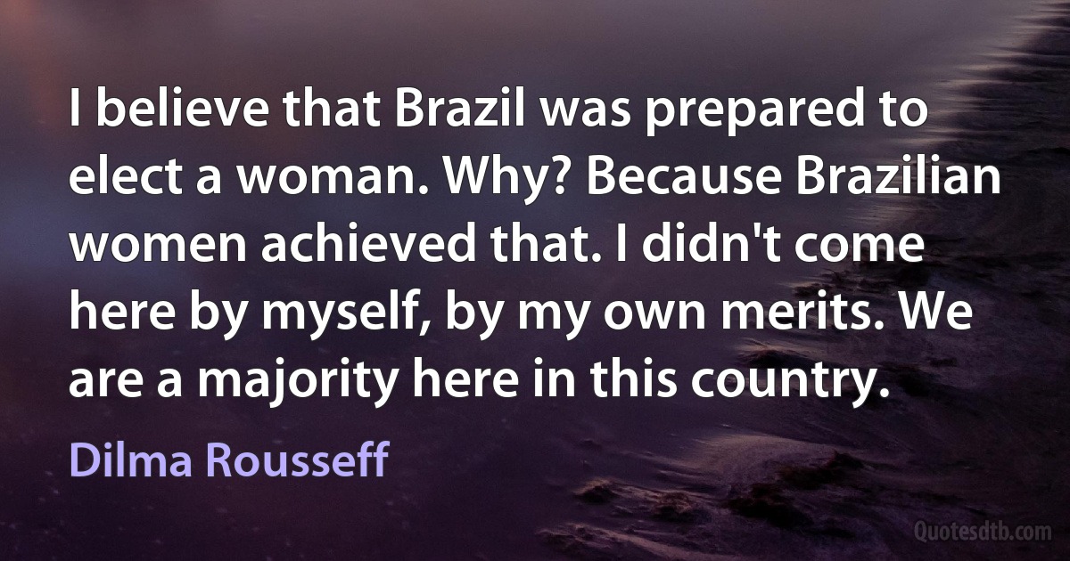 I believe that Brazil was prepared to elect a woman. Why? Because Brazilian women achieved that. I didn't come here by myself, by my own merits. We are a majority here in this country. (Dilma Rousseff)