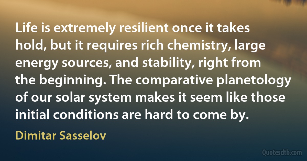 Life is extremely resilient once it takes hold, but it requires rich chemistry, large energy sources, and stability, right from the beginning. The comparative planetology of our solar system makes it seem like those initial conditions are hard to come by. (Dimitar Sasselov)