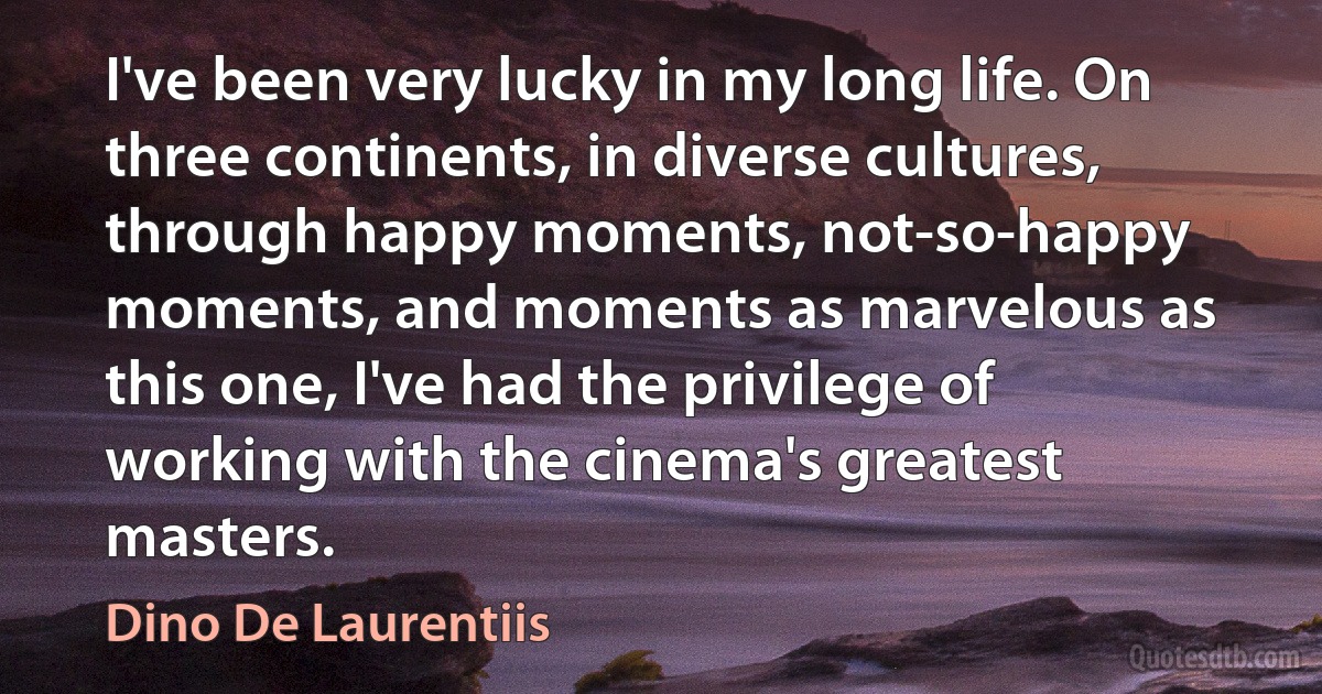 I've been very lucky in my long life. On three continents, in diverse cultures, through happy moments, not-so-happy moments, and moments as marvelous as this one, I've had the privilege of working with the cinema's greatest masters. (Dino De Laurentiis)