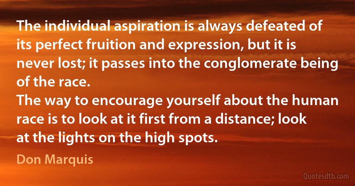 The individual aspiration is always defeated of its perfect fruition and expression, but it is never lost; it passes into the conglomerate being of the race.
The way to encourage yourself about the human race is to look at it first from a distance; look at the lights on the high spots. (Don Marquis)