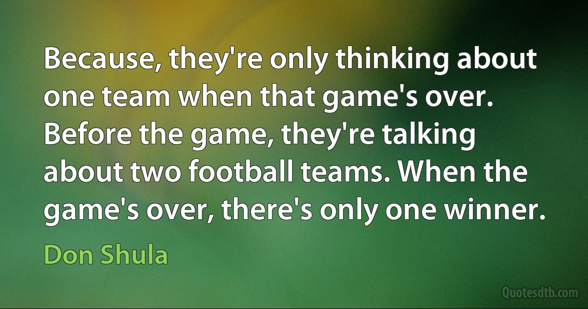 Because, they're only thinking about one team when that game's over. Before the game, they're talking about two football teams. When the game's over, there's only one winner. (Don Shula)