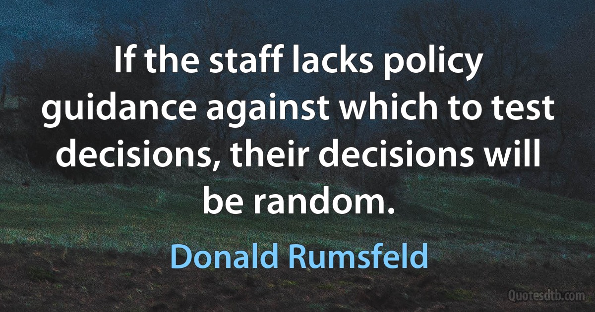 If the staff lacks policy guidance against which to test decisions, their decisions will be random. (Donald Rumsfeld)