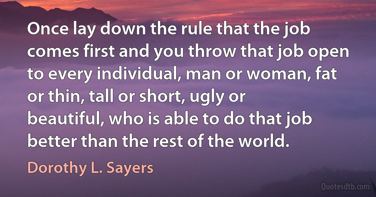 Once lay down the rule that the job comes first and you throw that job open to every individual, man or woman, fat or thin, tall or short, ugly or beautiful, who is able to do that job better than the rest of the world. (Dorothy L. Sayers)