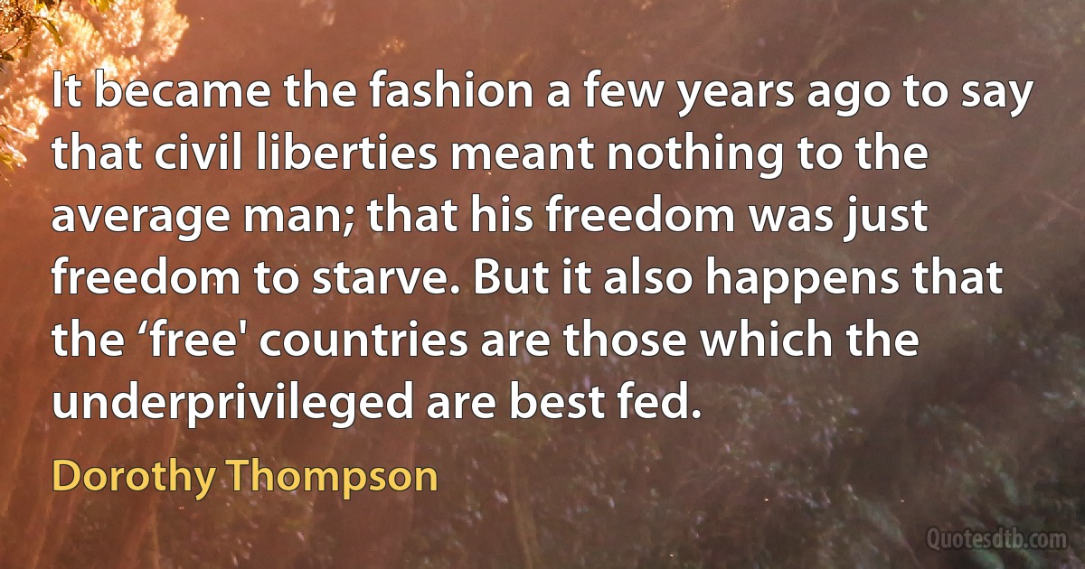 It became the fashion a few years ago to say that civil liberties meant nothing to the average man; that his freedom was just freedom to starve. But it also happens that the ‘free' countries are those which the underprivileged are best fed. (Dorothy Thompson)