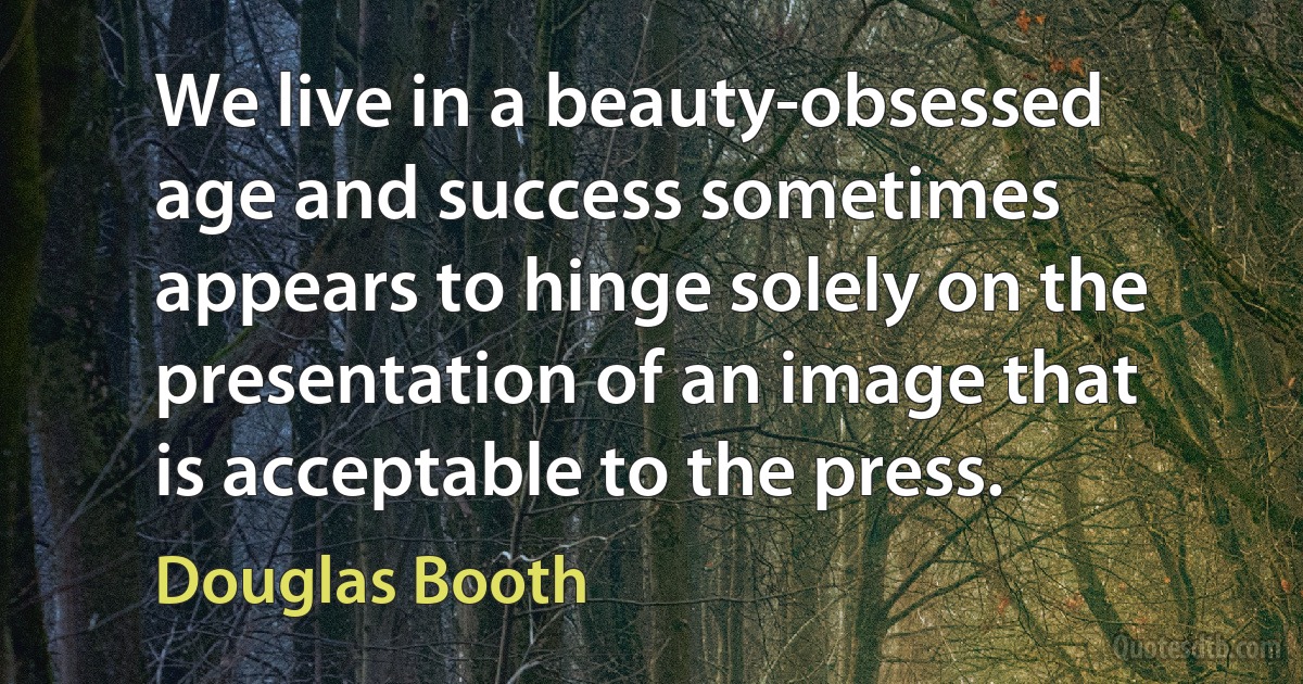 We live in a beauty-obsessed age and success sometimes appears to hinge solely on the presentation of an image that is acceptable to the press. (Douglas Booth)