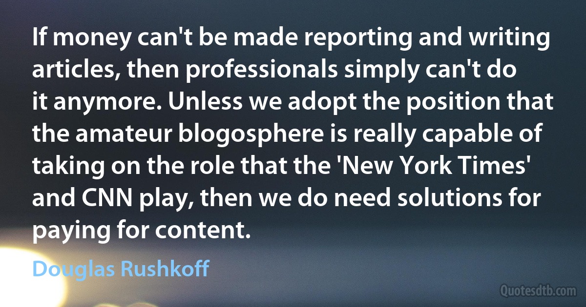 If money can't be made reporting and writing articles, then professionals simply can't do it anymore. Unless we adopt the position that the amateur blogosphere is really capable of taking on the role that the 'New York Times' and CNN play, then we do need solutions for paying for content. (Douglas Rushkoff)