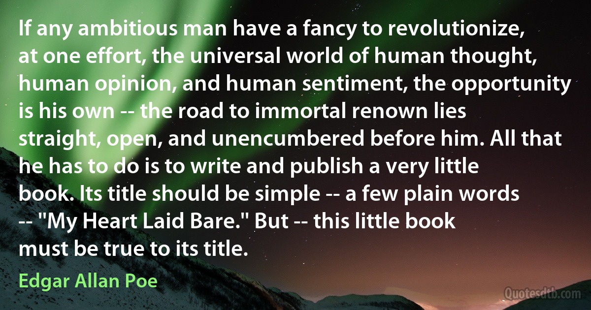 If any ambitious man have a fancy to revolutionize, at one effort, the universal world of human thought, human opinion, and human sentiment, the opportunity is his own -- the road to immortal renown lies straight, open, and unencumbered before him. All that he has to do is to write and publish a very little book. Its title should be simple -- a few plain words -- ''My Heart Laid Bare.'' But -- this little book must be true to its title. (Edgar Allan Poe)