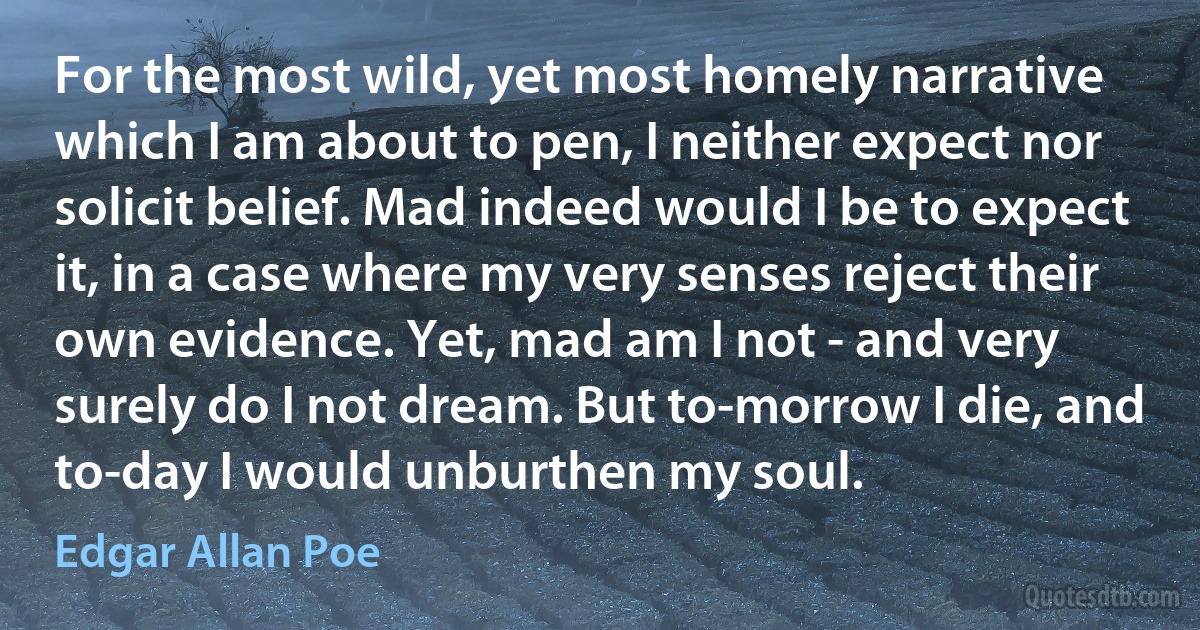 For the most wild, yet most homely narrative which I am about to pen, I neither expect nor solicit belief. Mad indeed would I be to expect it, in a case where my very senses reject their own evidence. Yet, mad am I not - and very surely do I not dream. But to-morrow I die, and to-day I would unburthen my soul. (Edgar Allan Poe)