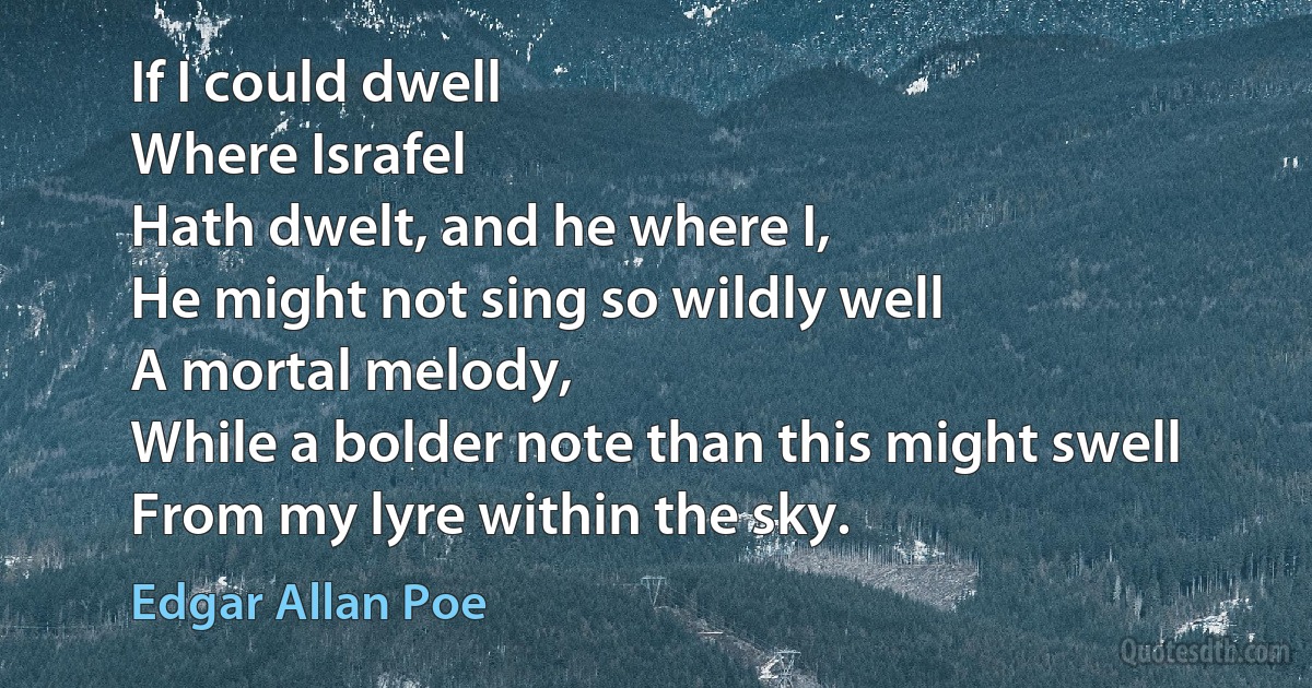 If I could dwell
Where Israfel
Hath dwelt, and he where I,
He might not sing so wildly well
A mortal melody,
While a bolder note than this might swell
From my lyre within the sky. (Edgar Allan Poe)