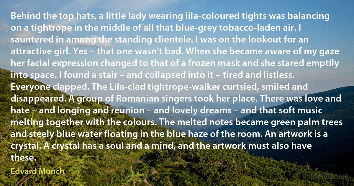 Behind the top hats, a little lady wearing lila-coloured tights was balancing on a tightrope in the middle of all that blue-grey tobacco-laden air. I sauntered in among the standing clientele. I was on the lookout for an attractive girl. Yes – that one wasn't bad. When she became aware of my gaze her facial expression changed to that of a frozen mask and she stared emptily into space. I found a stair – and collapsed into it – tired and listless. Everyone clapped. The Lila-clad tightrope-walker curtsied, smiled and disappeared. A group of Romanian singers took her place. There was love and hate – and longing and reunion – and lovely dreams – and that soft music melting together with the colours. The melted notes became green palm trees and steely blue water floating in the blue haze of the room. An artwork is a crystal. A crystal has a soul and a mind, and the artwork must also have these. (Edvard Munch)