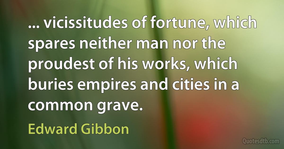 ... vicissitudes of fortune, which spares neither man nor the proudest of his works, which buries empires and cities in a common grave. (Edward Gibbon)