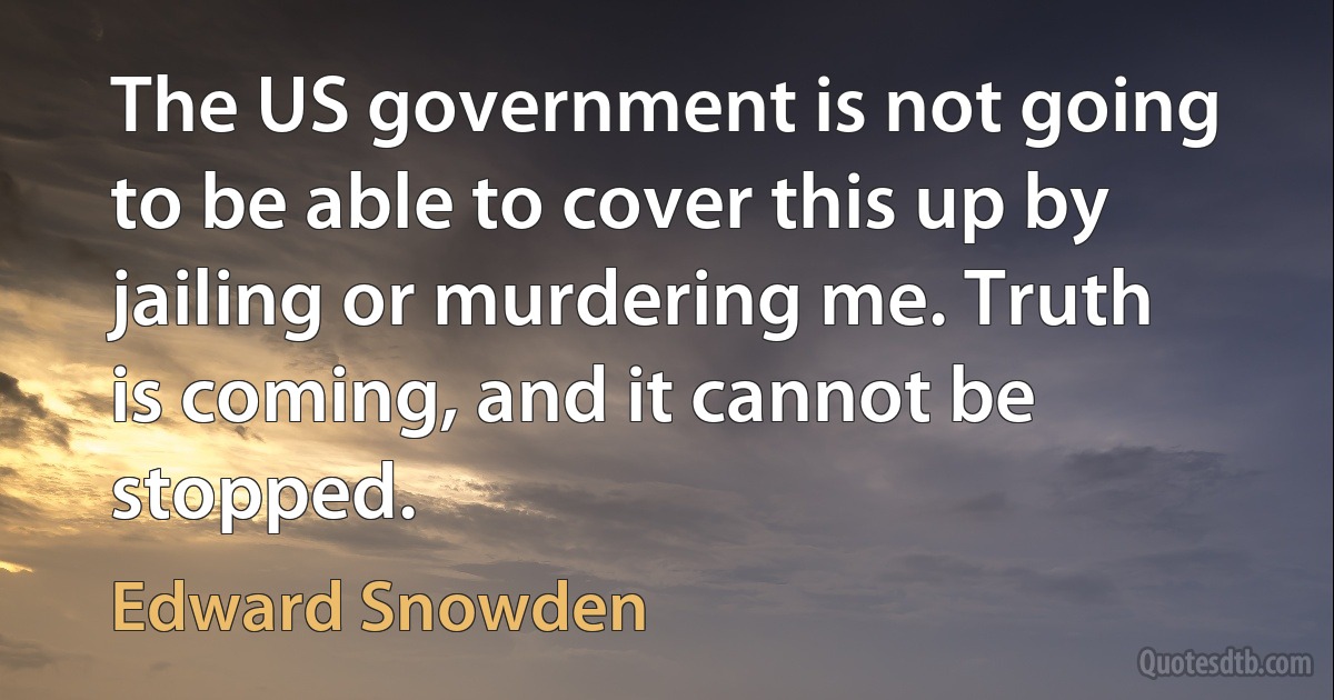 The US government is not going to be able to cover this up by jailing or murdering me. Truth is coming, and it cannot be stopped. (Edward Snowden)