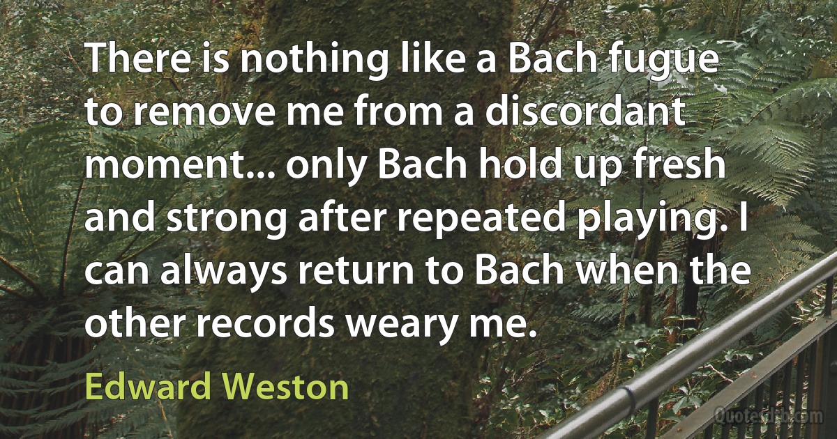 There is nothing like a Bach fugue to remove me from a discordant moment... only Bach hold up fresh and strong after repeated playing. I can always return to Bach when the other records weary me. (Edward Weston)