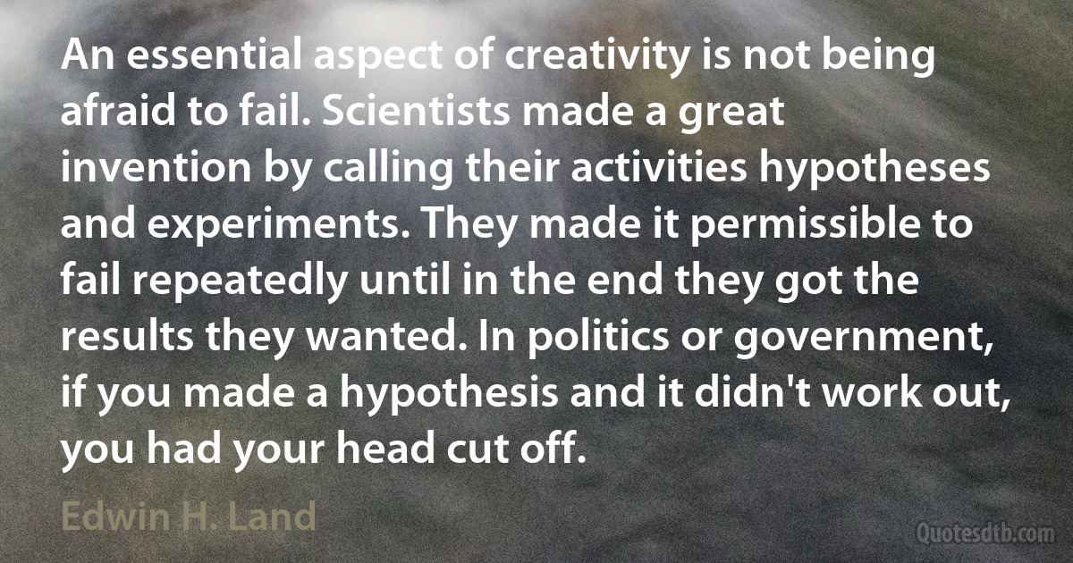 An essential aspect of creativity is not being afraid to fail. Scientists made a great invention by calling their activities hypotheses and experiments. They made it permissible to fail repeatedly until in the end they got the results they wanted. In politics or government, if you made a hypothesis and it didn't work out, you had your head cut off. (Edwin H. Land)