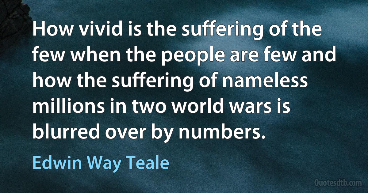 How vivid is the suffering of the few when the people are few and how the suffering of nameless millions in two world wars is blurred over by numbers. (Edwin Way Teale)