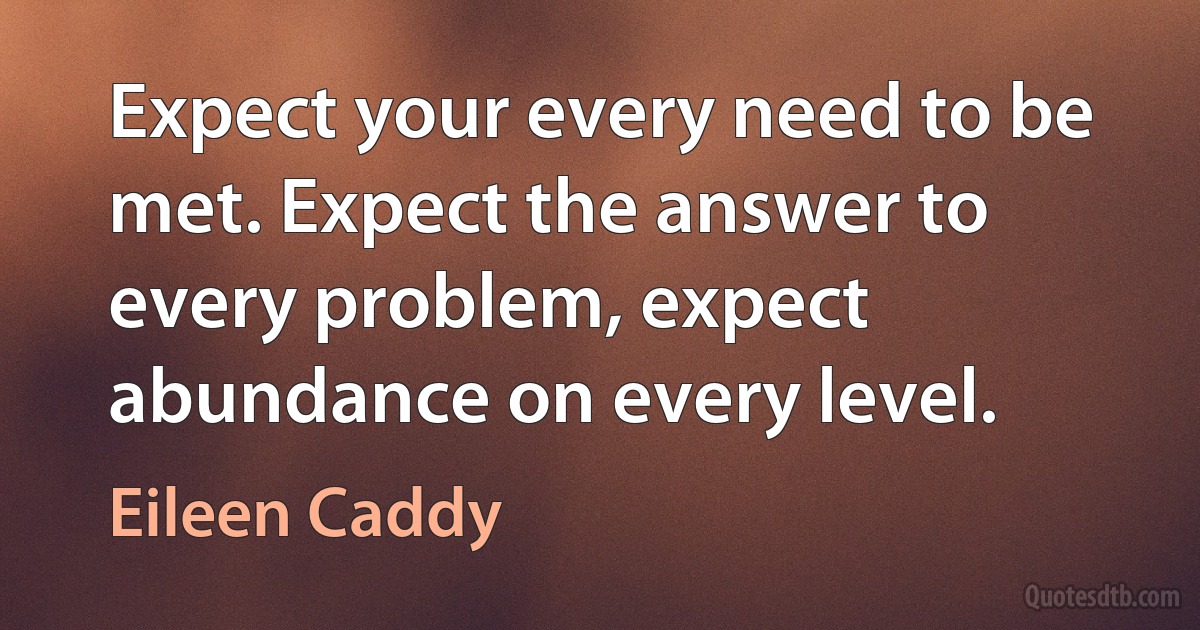 Expect your every need to be met. Expect the answer to every problem, expect abundance on every level. (Eileen Caddy)