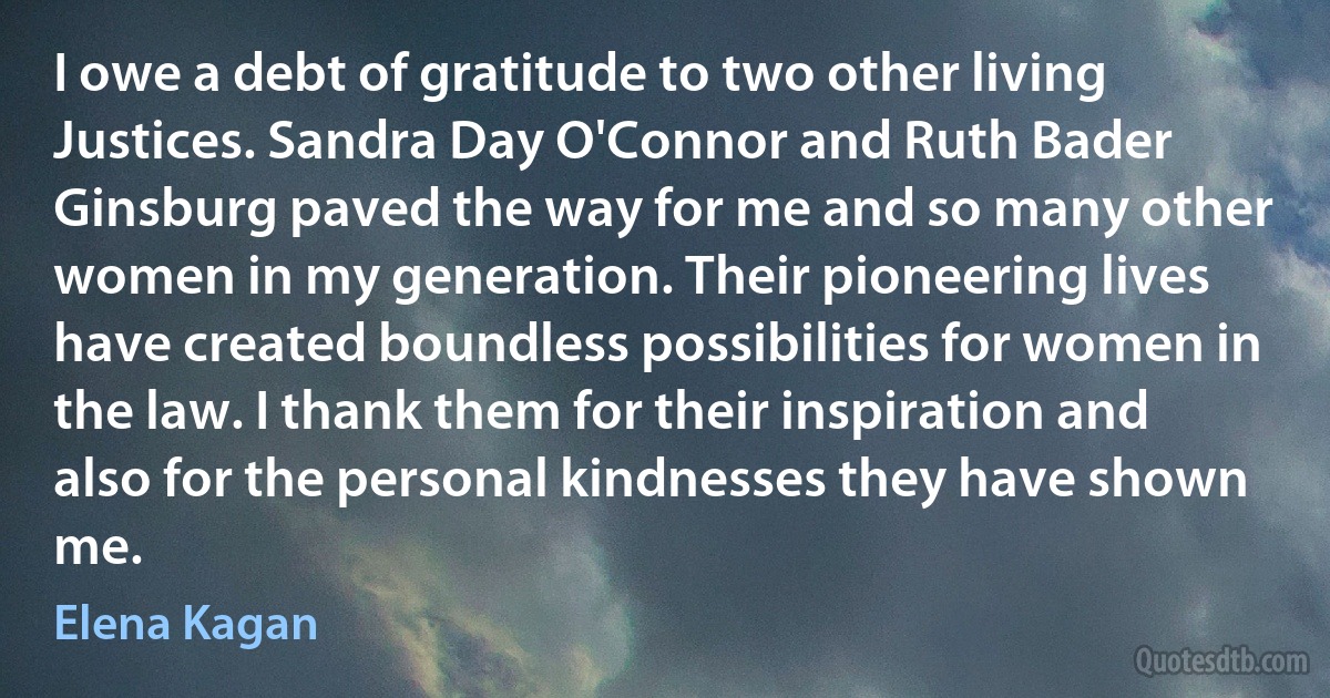 I owe a debt of gratitude to two other living Justices. Sandra Day O'Connor and Ruth Bader Ginsburg paved the way for me and so many other women in my generation. Their pioneering lives have created boundless possibilities for women in the law. I thank them for their inspiration and also for the personal kindnesses they have shown me. (Elena Kagan)