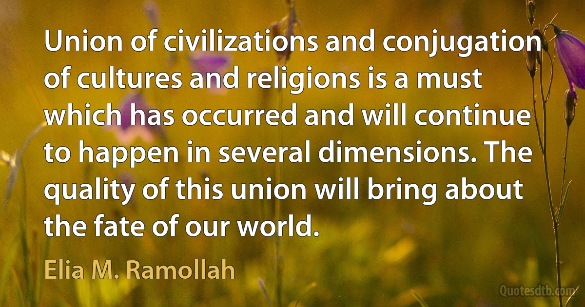 Union of civilizations and conjugation of cultures and religions is a must which has occurred and will continue to happen in several dimensions. The quality of this union will bring about the fate of our world. (Elia M. Ramollah)