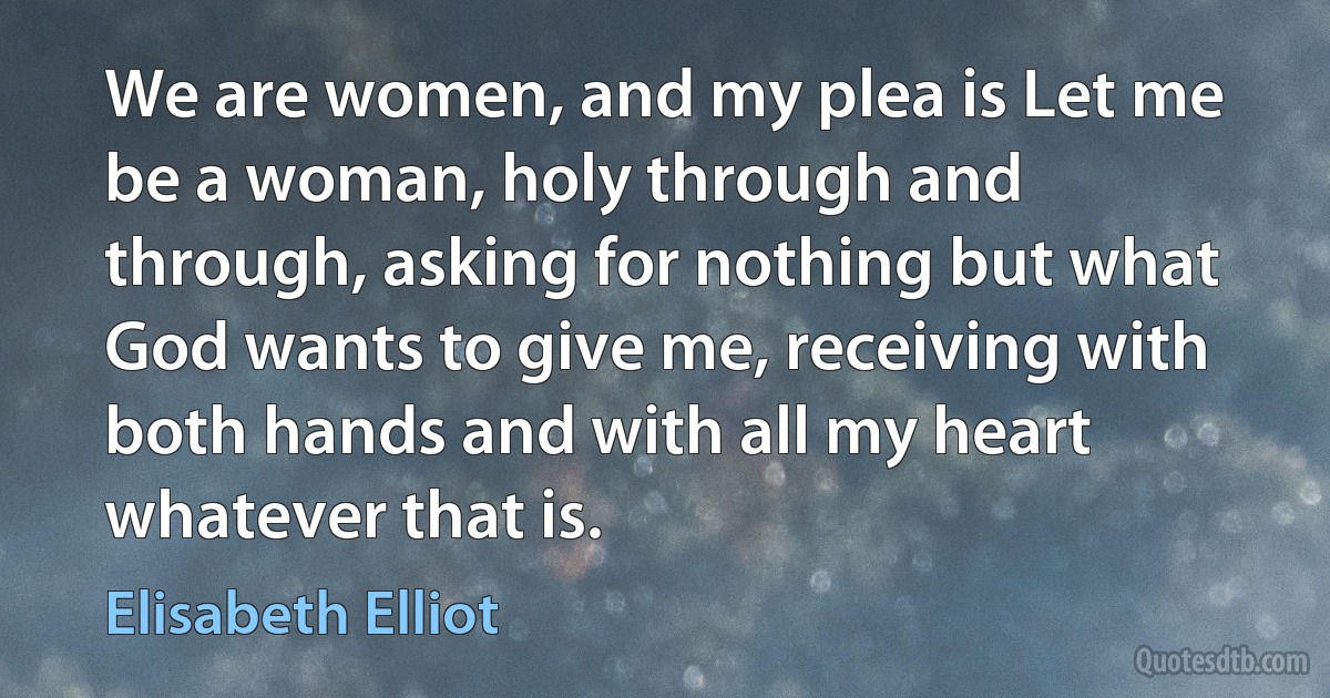 We are women, and my plea is Let me be a woman, holy through and through, asking for nothing but what God wants to give me, receiving with both hands and with all my heart whatever that is. (Elisabeth Elliot)