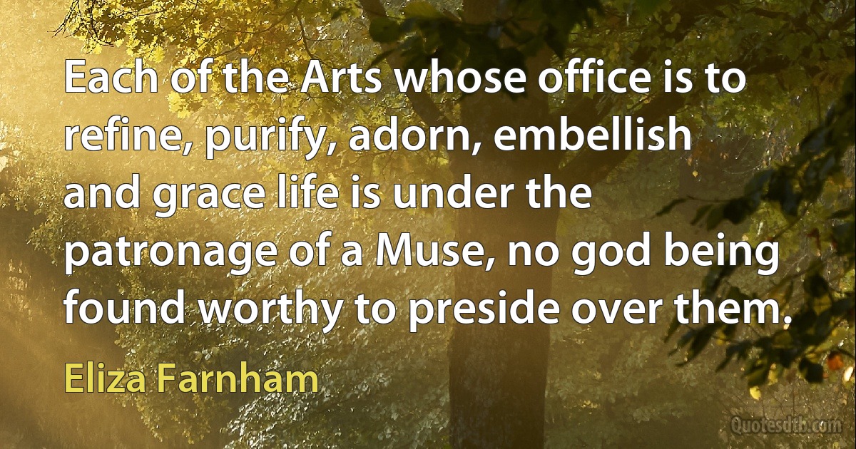 Each of the Arts whose office is to refine, purify, adorn, embellish and grace life is under the patronage of a Muse, no god being found worthy to preside over them. (Eliza Farnham)