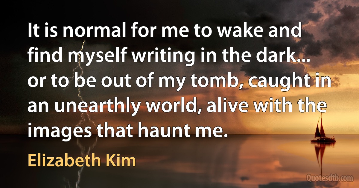 It is normal for me to wake and find myself writing in the dark... or to be out of my tomb, caught in an unearthly world, alive with the images that haunt me. (Elizabeth Kim)