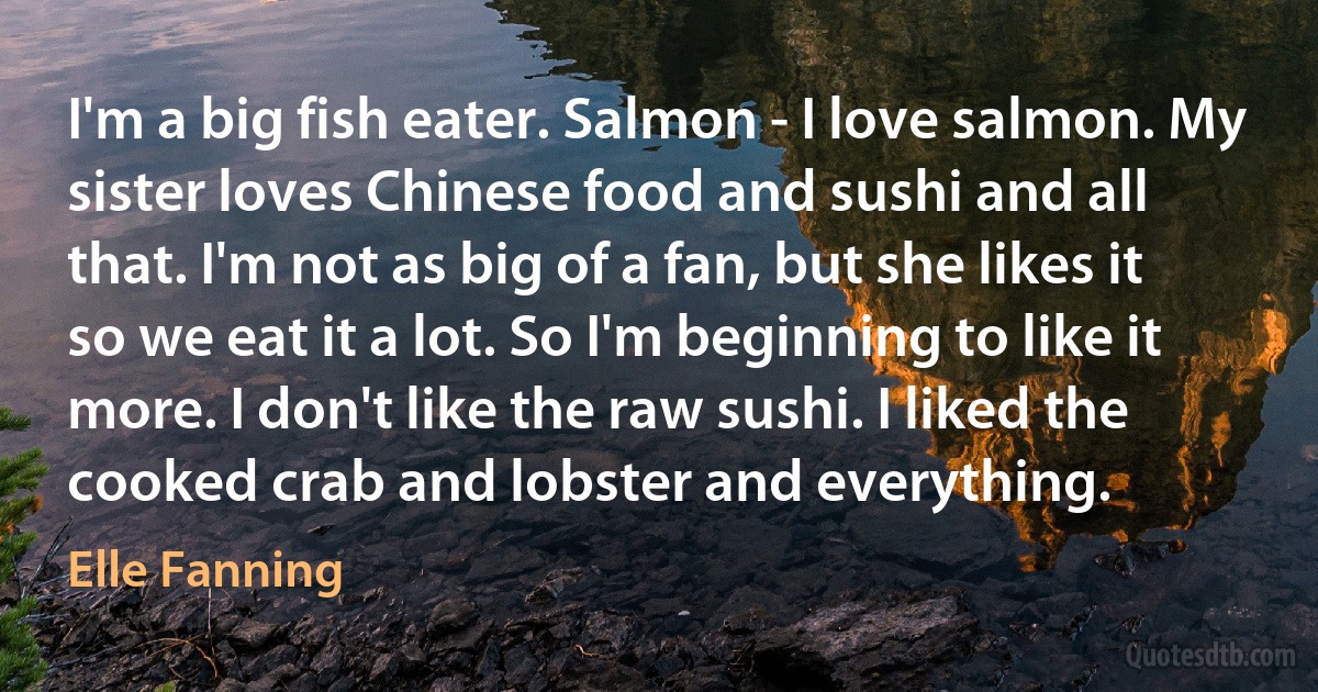 I'm a big fish eater. Salmon - I love salmon. My sister loves Chinese food and sushi and all that. I'm not as big of a fan, but she likes it so we eat it a lot. So I'm beginning to like it more. I don't like the raw sushi. I liked the cooked crab and lobster and everything. (Elle Fanning)