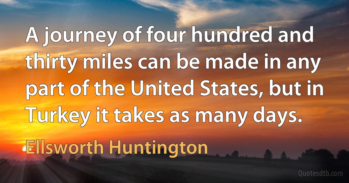 A journey of four hundred and thirty miles can be made in any part of the United States, but in Turkey it takes as many days. (Ellsworth Huntington)