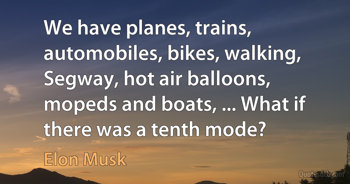 We have planes, trains, automobiles, bikes, walking, Segway, hot air balloons, mopeds and boats, ... What if there was a tenth mode? (Elon Musk)