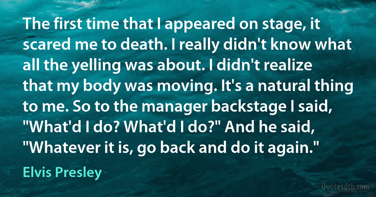 The first time that I appeared on stage, it scared me to death. I really didn't know what all the yelling was about. I didn't realize that my body was moving. It's a natural thing to me. So to the manager backstage I said, "What'd I do? What'd I do?" And he said, "Whatever it is, go back and do it again." (Elvis Presley)