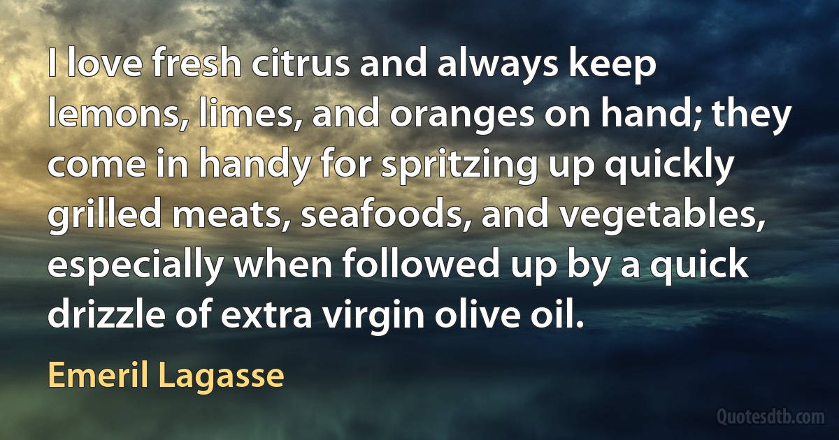 I love fresh citrus and always keep lemons, limes, and oranges on hand; they come in handy for spritzing up quickly grilled meats, seafoods, and vegetables, especially when followed up by a quick drizzle of extra virgin olive oil. (Emeril Lagasse)