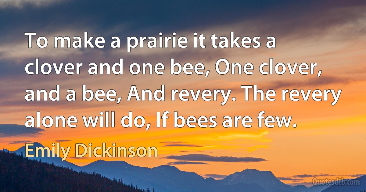 To make a prairie it takes a clover and one bee, One clover, and a bee, And revery. The revery alone will do, If bees are few. (Emily Dickinson)