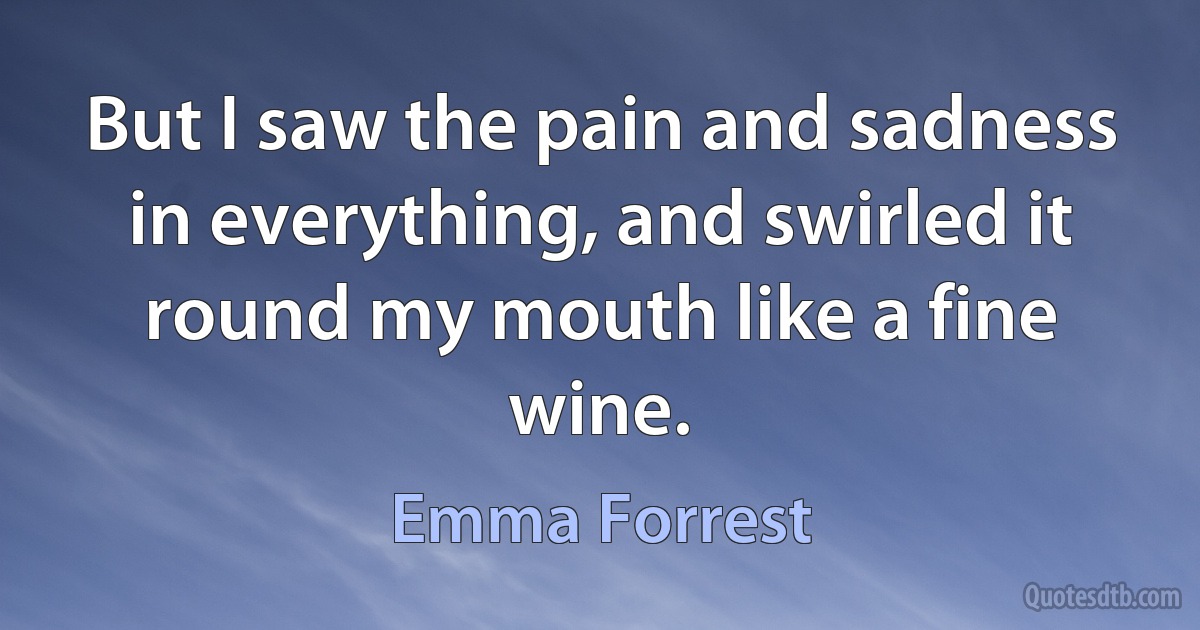 But I saw the pain and sadness in everything, and swirled it round my mouth like a fine wine. (Emma Forrest)