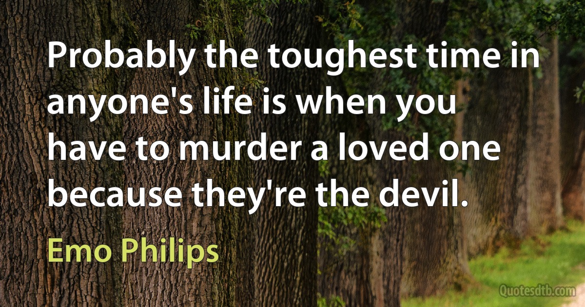 Probably the toughest time in anyone's life is when you have to murder a loved one because they're the devil. (Emo Philips)