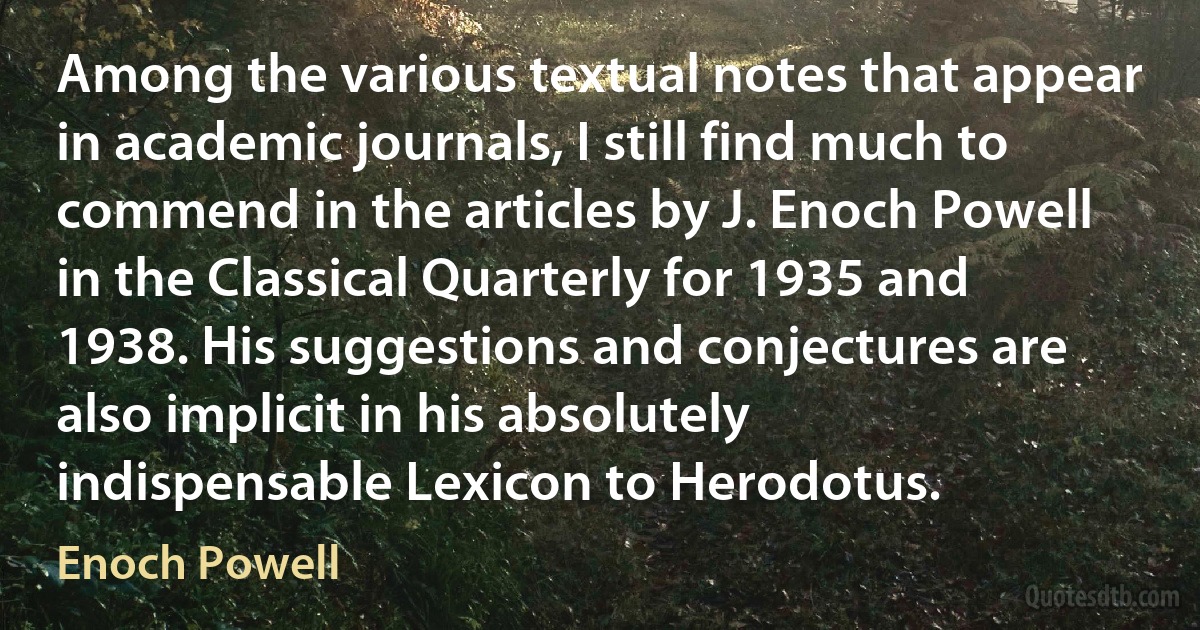 Among the various textual notes that appear in academic journals, I still find much to commend in the articles by J. Enoch Powell in the Classical Quarterly for 1935 and 1938. His suggestions and conjectures are also implicit in his absolutely indispensable Lexicon to Herodotus. (Enoch Powell)