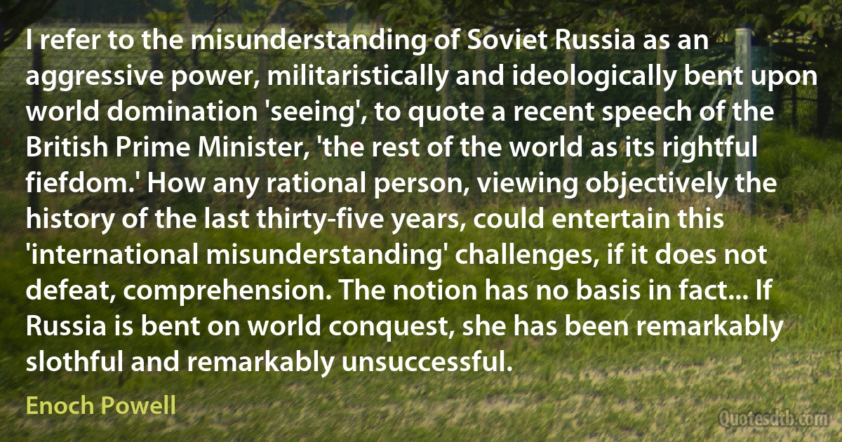 I refer to the misunderstanding of Soviet Russia as an aggressive power, militaristically and ideologically bent upon world domination 'seeing', to quote a recent speech of the British Prime Minister, 'the rest of the world as its rightful fiefdom.' How any rational person, viewing objectively the history of the last thirty-five years, could entertain this 'international misunderstanding' challenges, if it does not defeat, comprehension. The notion has no basis in fact... If Russia is bent on world conquest, she has been remarkably slothful and remarkably unsuccessful. (Enoch Powell)