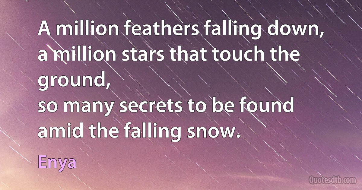 A million feathers falling down,
a million stars that touch the ground,
so many secrets to be found
amid the falling snow. (Enya)