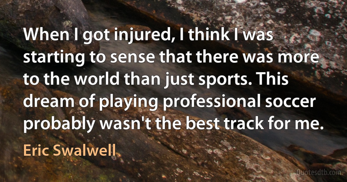 When I got injured, I think I was starting to sense that there was more to the world than just sports. This dream of playing professional soccer probably wasn't the best track for me. (Eric Swalwell)