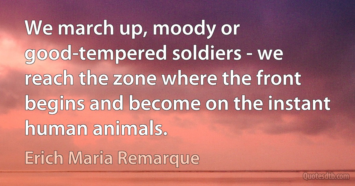 We march up, moody or good-tempered soldiers - we reach the zone where the front begins and become on the instant human animals. (Erich Maria Remarque)