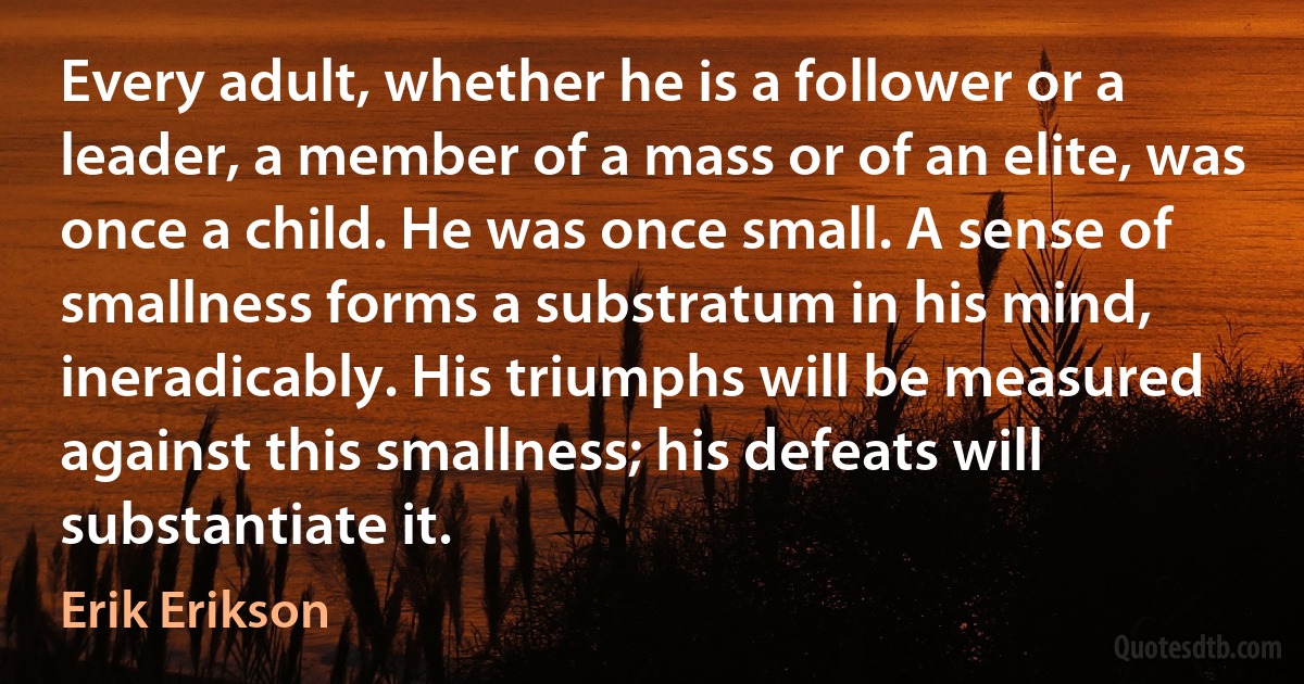 Every adult, whether he is a follower or a leader, a member of a mass or of an elite, was once a child. He was once small. A sense of smallness forms a substratum in his mind, ineradicably. His triumphs will be measured against this smallness; his defeats will substantiate it. (Erik Erikson)