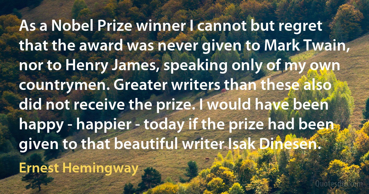 As a Nobel Prize winner I cannot but regret that the award was never given to Mark Twain, nor to Henry James, speaking only of my own countrymen. Greater writers than these also did not receive the prize. I would have been happy - happier - today if the prize had been given to that beautiful writer Isak Dinesen. (Ernest Hemingway)