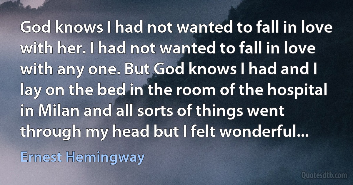 God knows I had not wanted to fall in love with her. I had not wanted to fall in love with any one. But God knows I had and I lay on the bed in the room of the hospital in Milan and all sorts of things went through my head but I felt wonderful... (Ernest Hemingway)