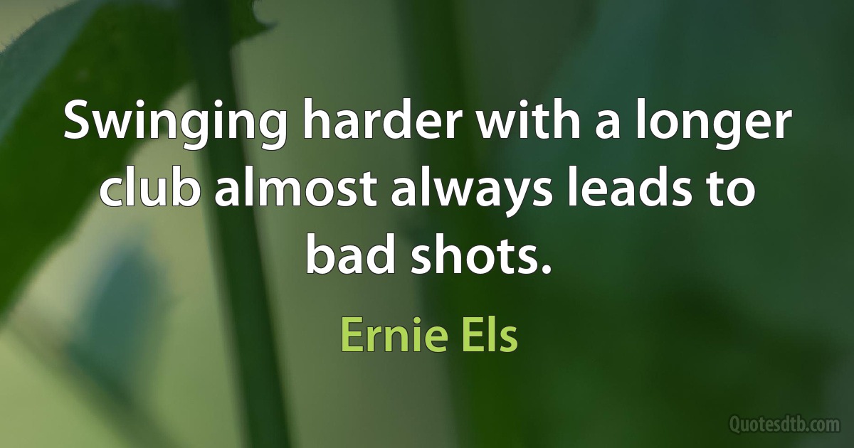 Swinging harder with a longer club almost always leads to bad shots. (Ernie Els)