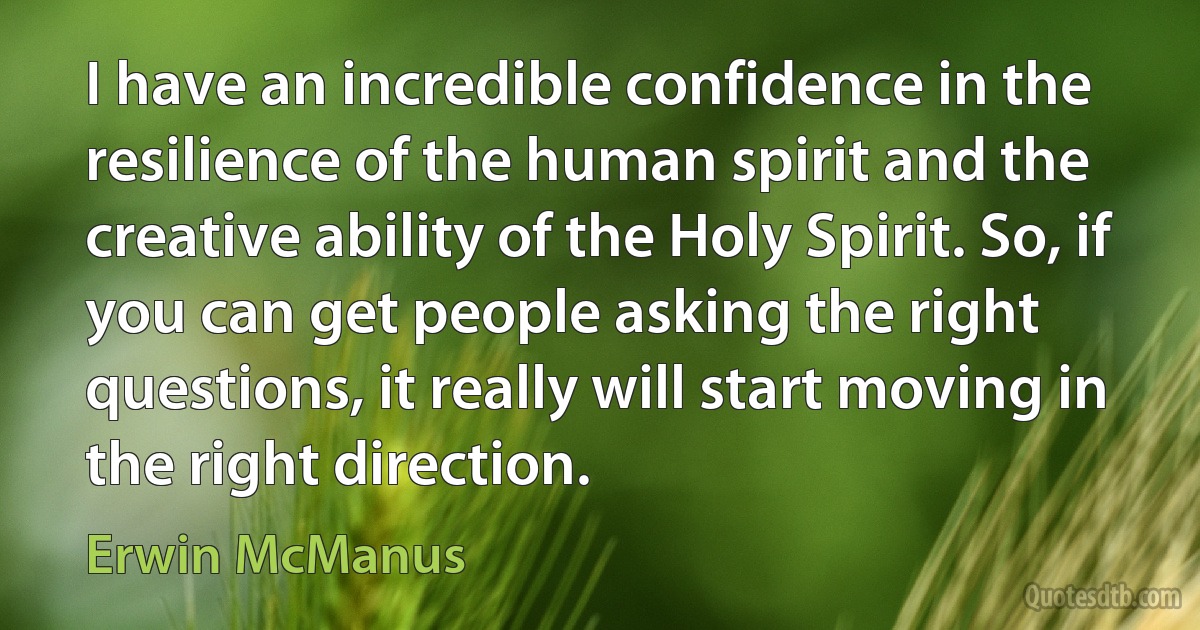 I have an incredible confidence in the resilience of the human spirit and the creative ability of the Holy Spirit. So, if you can get people asking the right questions, it really will start moving in the right direction. (Erwin McManus)