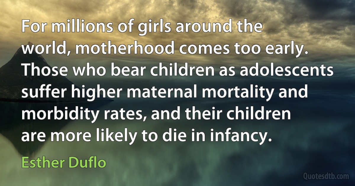 For millions of girls around the world, motherhood comes too early. Those who bear children as adolescents suffer higher maternal mortality and morbidity rates, and their children are more likely to die in infancy. (Esther Duflo)