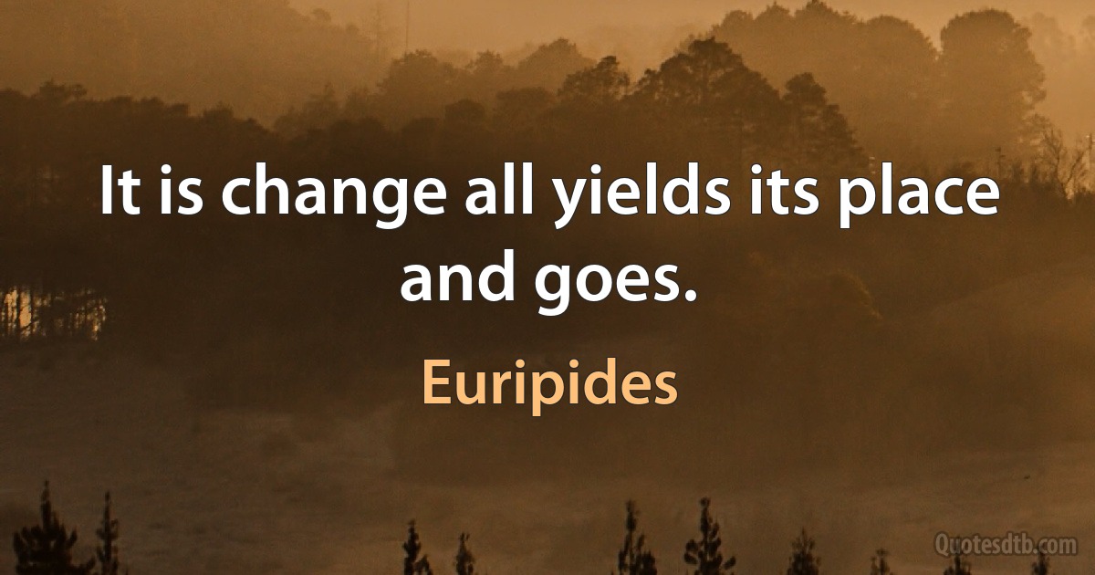 It is change all yields its place and goes. (Euripides)