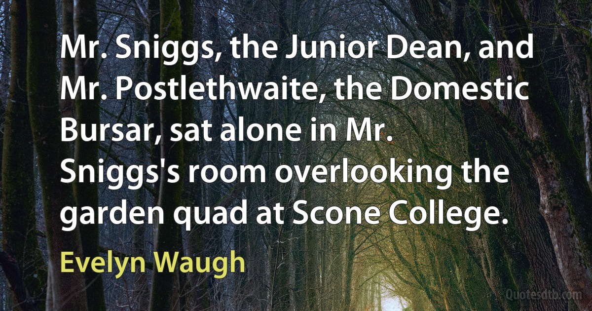 Mr. Sniggs, the Junior Dean, and Mr. Postlethwaite, the Domestic Bursar, sat alone in Mr. Sniggs's room overlooking the garden quad at Scone College. (Evelyn Waugh)