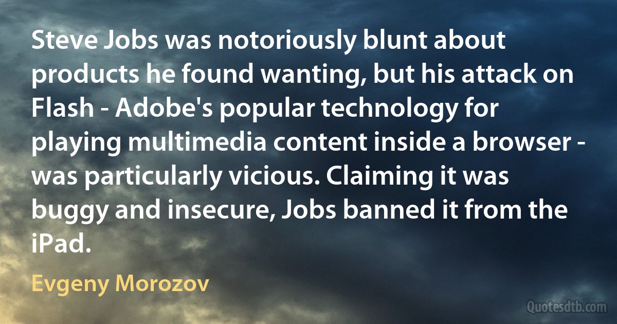 Steve Jobs was notoriously blunt about products he found wanting, but his attack on Flash - Adobe's popular technology for playing multimedia content inside a browser - was particularly vicious. Claiming it was buggy and insecure, Jobs banned it from the iPad. (Evgeny Morozov)