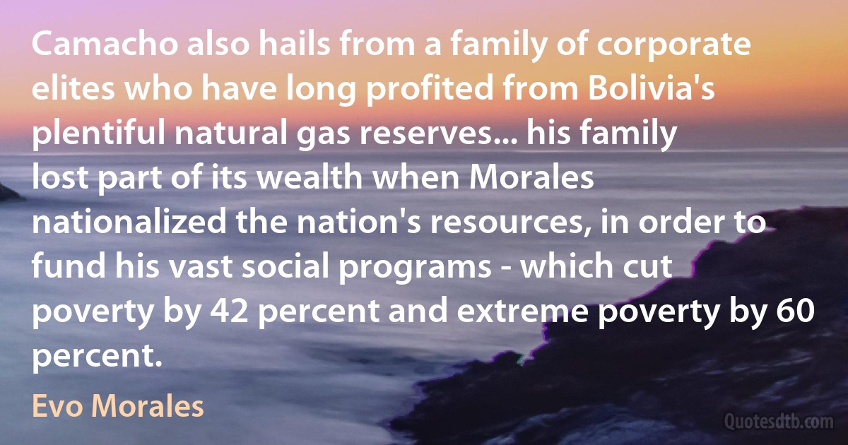 Camacho also hails from a family of corporate elites who have long profited from Bolivia's plentiful natural gas reserves... his family lost part of its wealth when Morales nationalized the nation's resources, in order to fund his vast social programs - which cut poverty by 42 percent and extreme poverty by 60 percent. (Evo Morales)