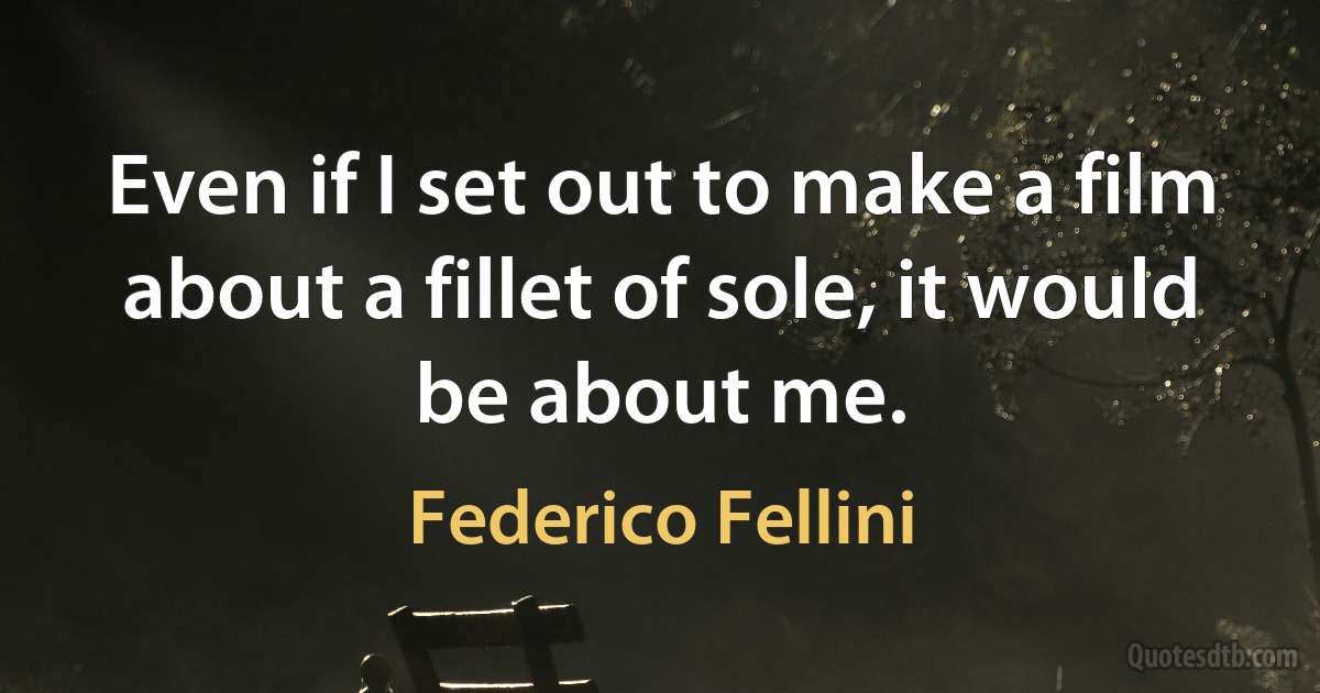 Even if I set out to make a film about a fillet of sole, it would be about me. (Federico Fellini)